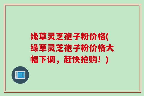 缘草灵芝孢子粉价格(缘草灵芝孢子粉价格大幅下调，赶快抢购！)