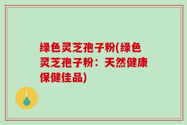 绿色灵芝孢子粉(绿色灵芝孢子粉：天然健康保健佳品)