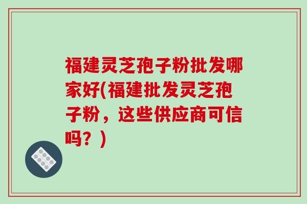 福建灵芝孢子粉批发哪家好(福建批发灵芝孢子粉，这些供应商可信吗？)