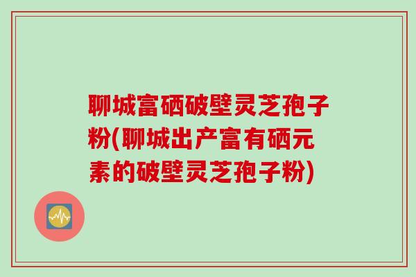 聊城富硒破壁灵芝孢子粉(聊城出产富有硒元素的破壁灵芝孢子粉)