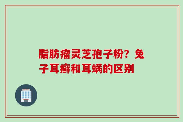 脂肪瘤灵芝孢子粉？兔子耳癣和耳螨的区别