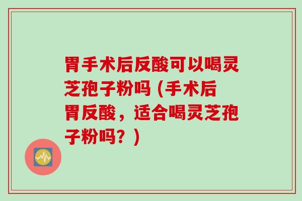 胃手术后反酸可以喝灵芝孢子粉吗 (手术后胃反酸，适合喝灵芝孢子粉吗？)