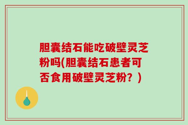 胆囊结石能吃破壁灵芝粉吗(胆囊结石患者可否食用破壁灵芝粉？)