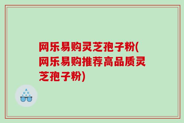 网乐易购灵芝孢子粉(网乐易购推荐高品质灵芝孢子粉)