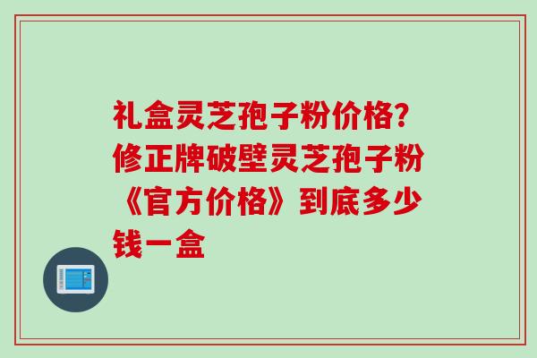 礼盒灵芝孢子粉价格？修正牌破壁灵芝孢子粉《官方价格》到底多少钱一盒