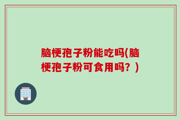 脑梗孢子粉能吃吗(脑梗孢子粉可食用吗？)
