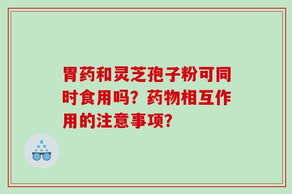 胃药和灵芝孢子粉可同时食用吗？相互作用的注意事项？