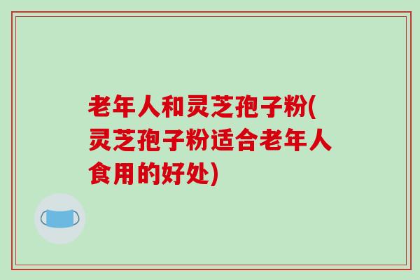 老年人和灵芝孢子粉(灵芝孢子粉适合老年人食用的好处)