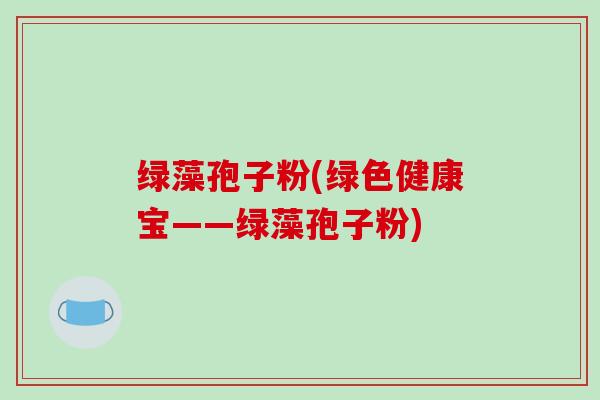 绿藻孢子粉(绿色健康宝——绿藻孢子粉)