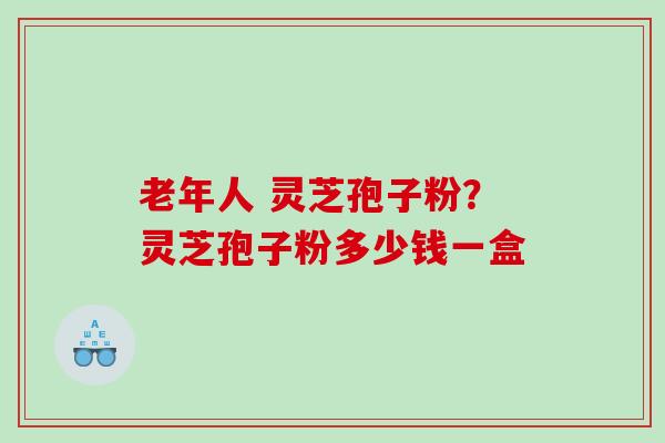 老年人 灵芝孢子粉？灵芝孢子粉多少钱一盒
