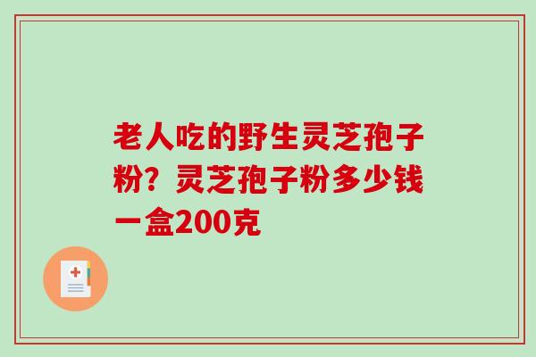 老人吃的野生灵芝孢子粉？灵芝孢子粉多少钱一盒200克