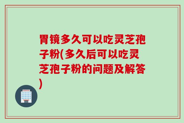 胃镜多久可以吃灵芝孢子粉(多久后可以吃灵芝孢子粉的问题及解答)