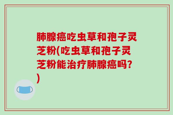 肺腺癌吃虫草和孢子灵芝粉(吃虫草和孢子灵芝粉能治疗肺腺癌吗？)
