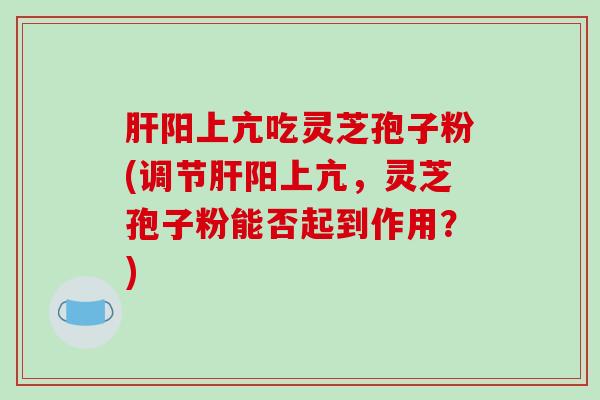 肝阳上亢吃灵芝孢子粉(调节肝阳上亢，灵芝孢子粉能否起到作用？)