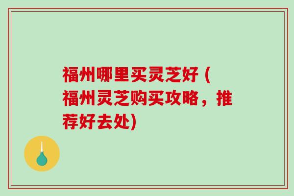 福州哪里买灵芝好 (福州灵芝购买攻略，推荐好去处)