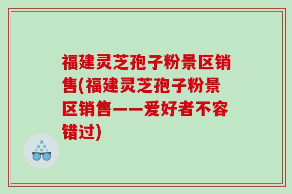 福建灵芝孢子粉景区销售(福建灵芝孢子粉景区销售——爱好者不容错过)