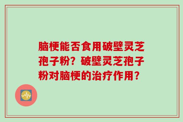 脑梗能否食用破壁灵芝孢子粉？破壁灵芝孢子粉对脑梗的治疗作用？