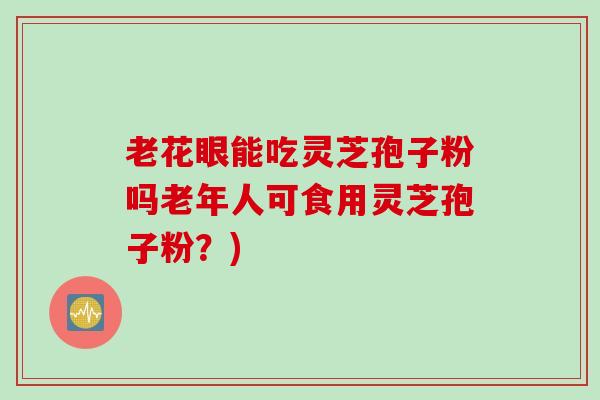 老花眼能吃灵芝孢子粉吗老年人可食用灵芝孢子粉？)