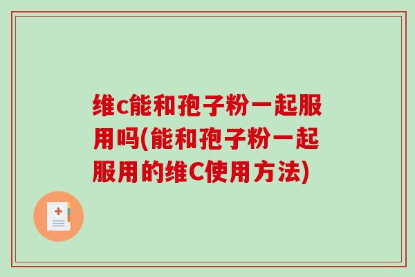 维c能和孢子粉一起服用吗(能和孢子粉一起服用的维C使用方法)
