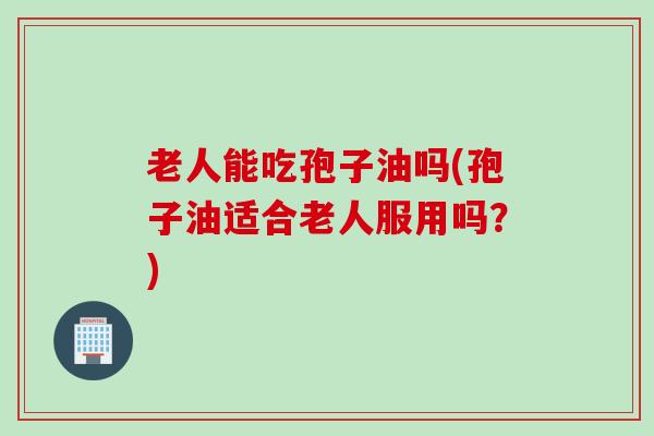 老人能吃孢子油吗(孢子油适合老人服用吗？)