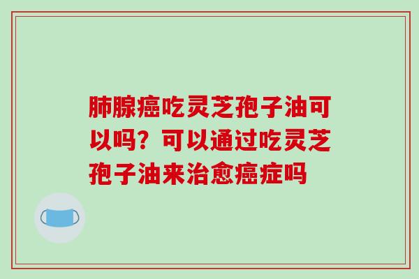 肺腺癌吃灵芝孢子油可以吗？可以通过吃灵芝孢子油来治愈癌症吗