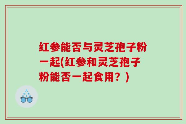 红参能否与灵芝孢子粉一起(红参和灵芝孢子粉能否一起食用？)