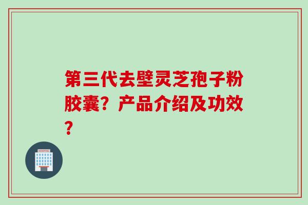 第三代去壁灵芝孢子粉胶囊？产品介绍及功效？