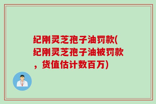 纪刚灵芝孢子油罚款(纪刚灵芝孢子油被罚款，货值估计数百万)