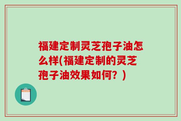 福建定制灵芝孢子油怎么样(福建定制的灵芝孢子油效果如何？)