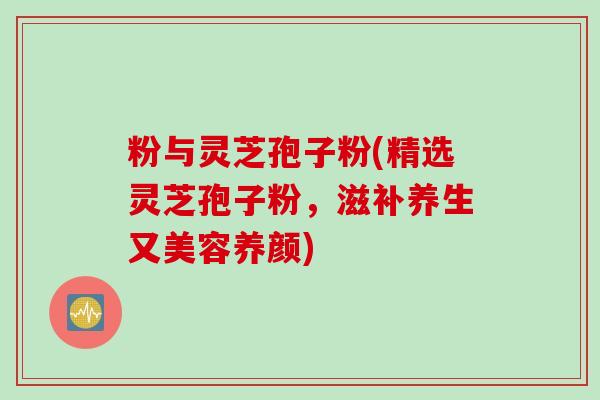 粉与灵芝孢子粉(精选灵芝孢子粉，滋补养生又美容养颜)
