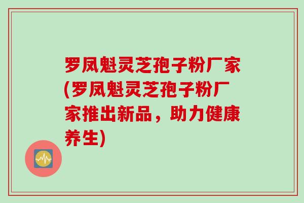 罗凤魁灵芝孢子粉厂家(罗凤魁灵芝孢子粉厂家推出新品，助力健康养生)