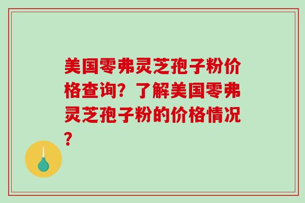 美国零弗灵芝孢子粉价格查询？了解美国零弗灵芝孢子粉的价格情况？