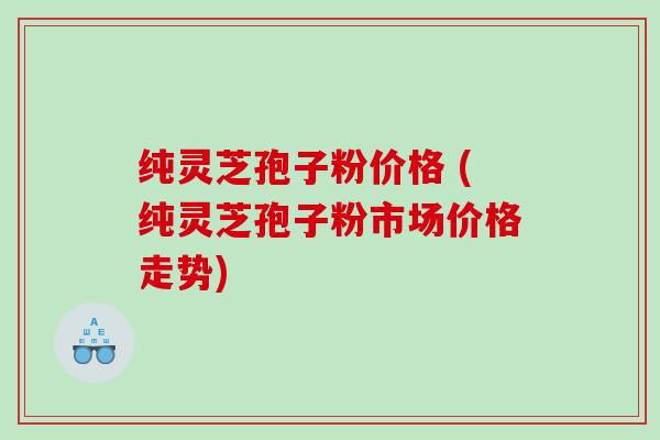 纯灵芝孢子粉价格 (纯灵芝孢子粉市场价格走势)