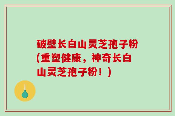 破壁长白山灵芝孢子粉(重塑健康，神奇长白山灵芝孢子粉！)