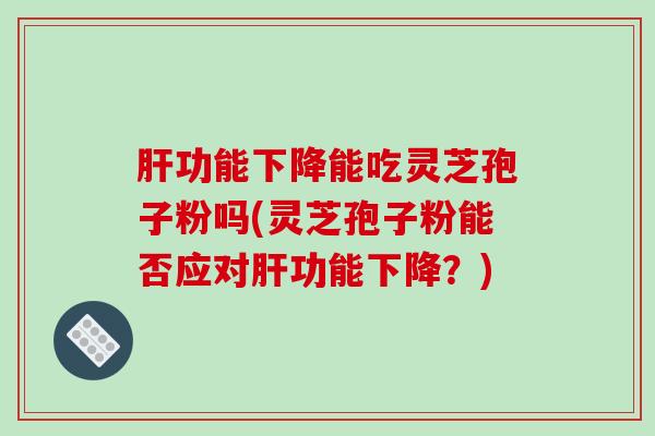 肝功能下降能吃灵芝孢子粉吗(灵芝孢子粉能否应对肝功能下降？)