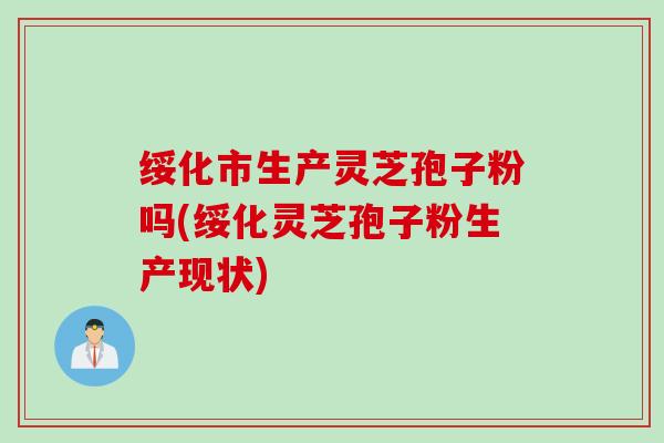 绥化市生产灵芝孢子粉吗(绥化灵芝孢子粉生产现状)