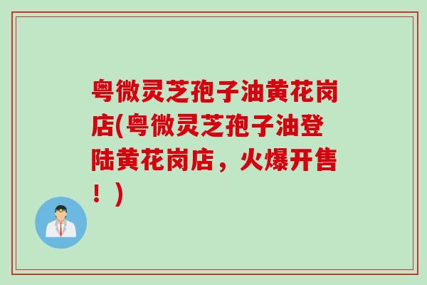 粤微灵芝孢子油黄花岗店(粤微灵芝孢子油登陆黄花岗店，火爆开售！)