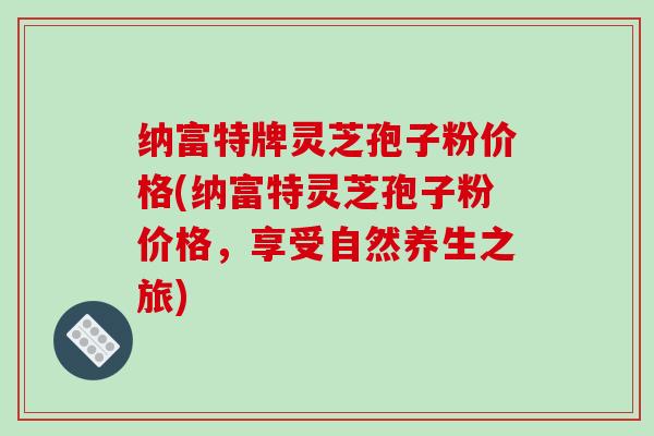 纳富特牌灵芝孢子粉价格(纳富特灵芝孢子粉价格,享受自然养生之旅) 纳富特牌灵芝孢子粉价格(纳富特灵芝孢子粉价格,享受自然养生之旅)