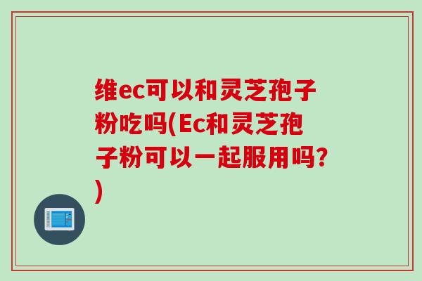 维ec可以和灵芝孢子粉吃吗(Ec和灵芝孢子粉可以一起服用吗？)