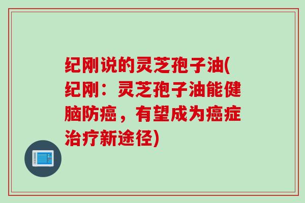 纪刚说的灵芝孢子油(纪刚：灵芝孢子油能健脑防癌，有望成为癌症治疗新途径)