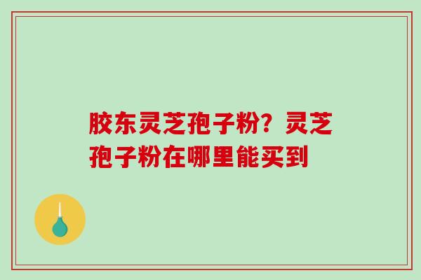 胶东灵芝孢子粉？灵芝孢子粉在哪里能买到