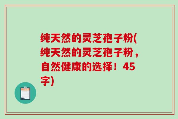 纯天然的灵芝孢子粉(纯天然的灵芝孢子粉，自然健康的选择！45字)