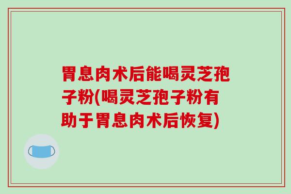 胃息肉术后能喝灵芝孢子粉(喝灵芝孢子粉有助于胃息肉术后恢复)