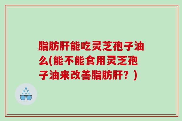 脂肪能吃灵芝孢子油么(能不能食用灵芝孢子油来改善脂肪？)