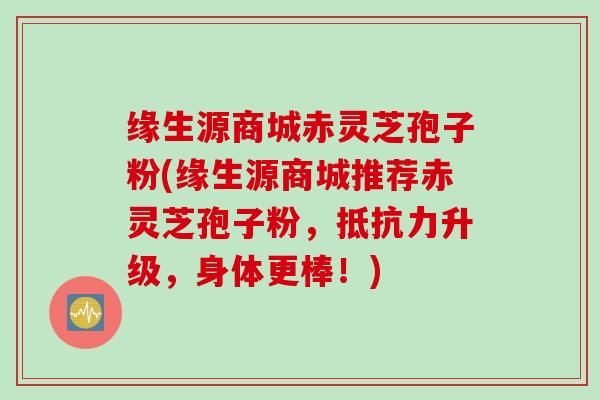 缘生源商城赤灵芝孢子粉(缘生源商城推荐赤灵芝孢子粉，抵抗力升级，身体更棒！)