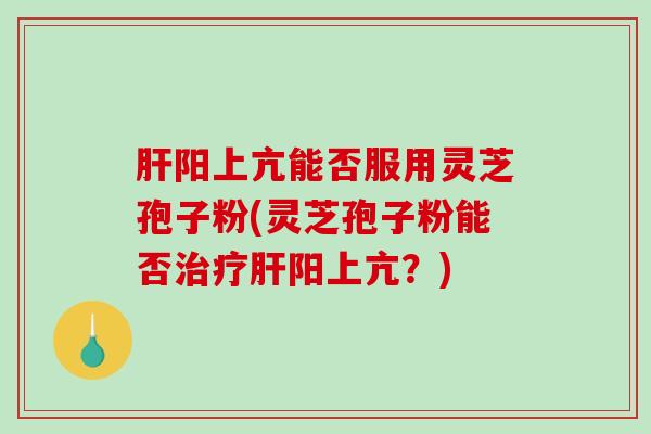 肝阳上亢能否服用灵芝孢子粉(灵芝孢子粉能否治疗肝阳上亢？)