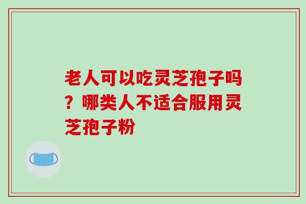老人可以吃灵芝孢子吗？哪类人不适合服用灵芝孢子粉
