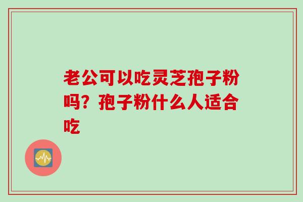 老公可以吃灵芝孢子粉吗？孢子粉什么人适合吃