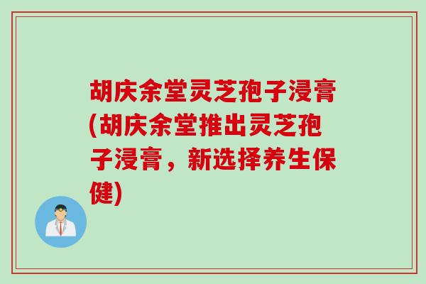 胡庆余堂灵芝孢子浸膏(胡庆余堂推出灵芝孢子浸膏，新选择养生保健)