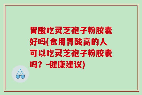 胃酸吃灵芝孢子粉胶囊好吗(食用胃酸高的人可以吃灵芝孢子粉胶囊吗？-健康建议)